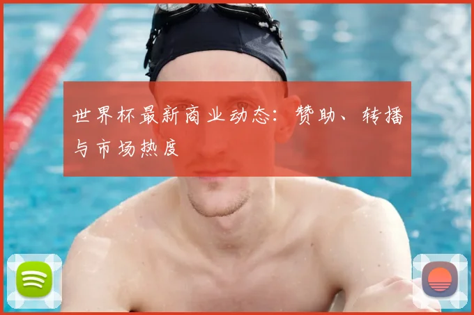世界杯最新商业动态：赞助、转播与市场热度