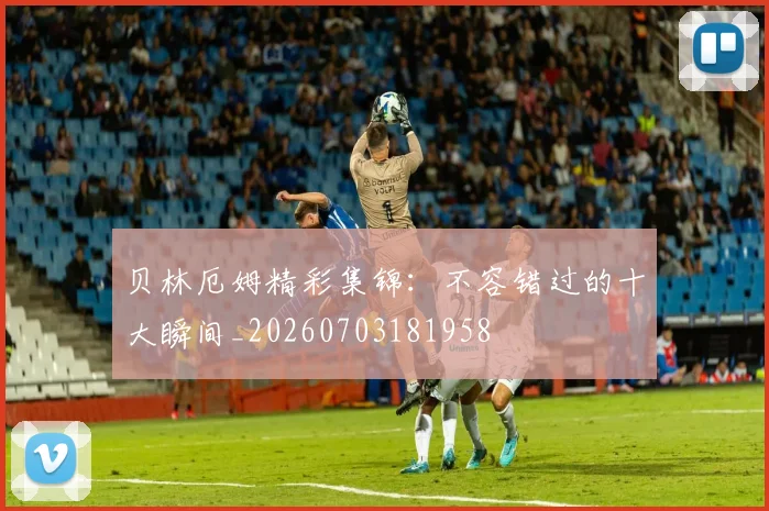 贝林厄姆精彩集锦:不容错过的十大瞬间_20260703181958