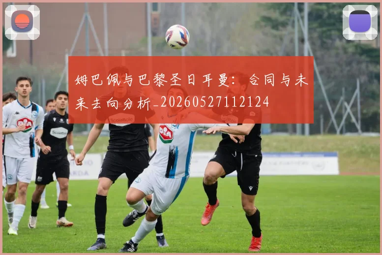 姆巴佩与巴黎圣日耳曼：合同与未来去向分析_20260527112124