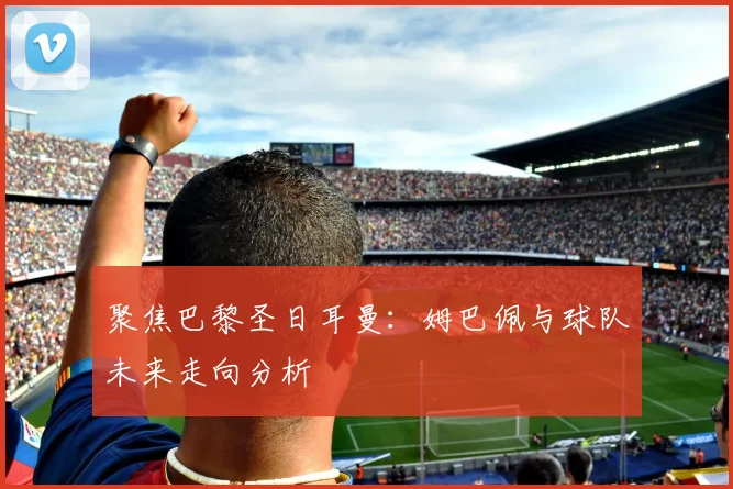 聚焦巴黎圣日耳曼：姆巴佩与球队未来走向分析