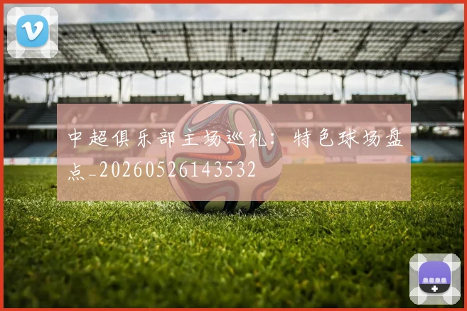 中超俱乐部主场巡礼:特色球场盘点_20260526143532