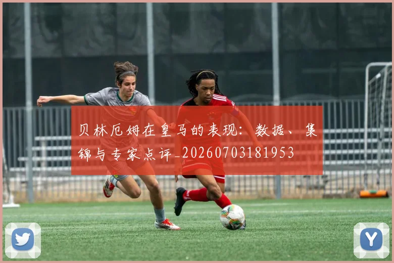 贝林厄姆在皇马的表现：数据、集锦与专家点评_20260703181953