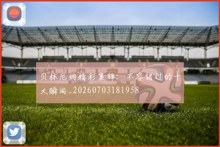 贝林厄姆精彩集锦：不容错过的十大瞬间_20260703181958