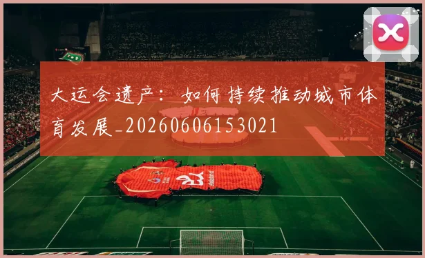 大运会遗产:如何持续推动城市体育发展_20260606153021