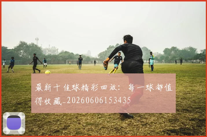 最新十佳球精彩回放:每一球都值得收藏_20260606153435