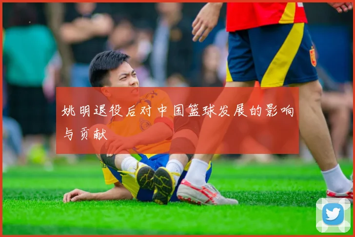 姚明退役后对中国篮球发展的影响与贡献