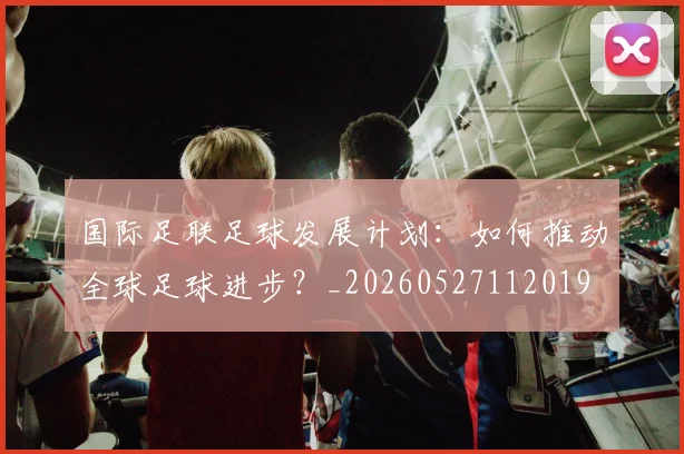 国际足联足球发展计划:如何推动全球足球进步?_20260527112019