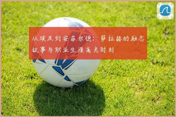 从埃及到安菲尔德：萨拉赫的励志故事与职业生涯高光时刻