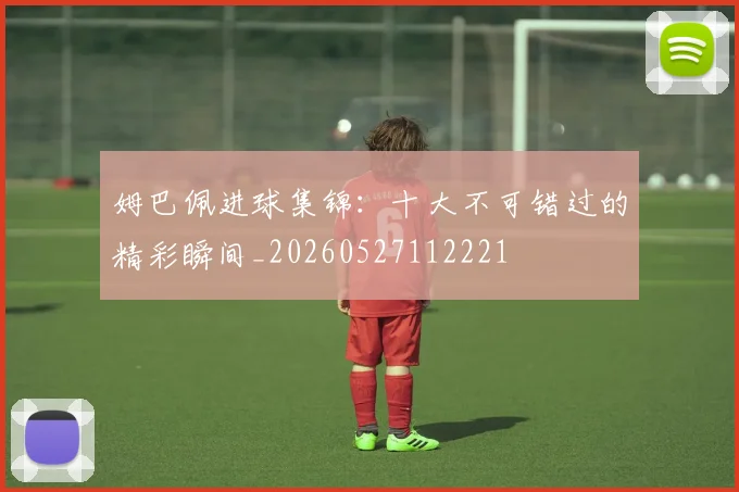 姆巴佩进球集锦:十大不可错过的精彩瞬间_20260527112221