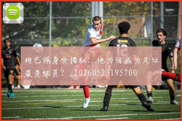 姆巴佩身价揭秘：他为何成为足坛最贵球员？_20260523195700