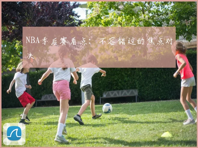 NBA季后赛看点：不容错过的焦点对决