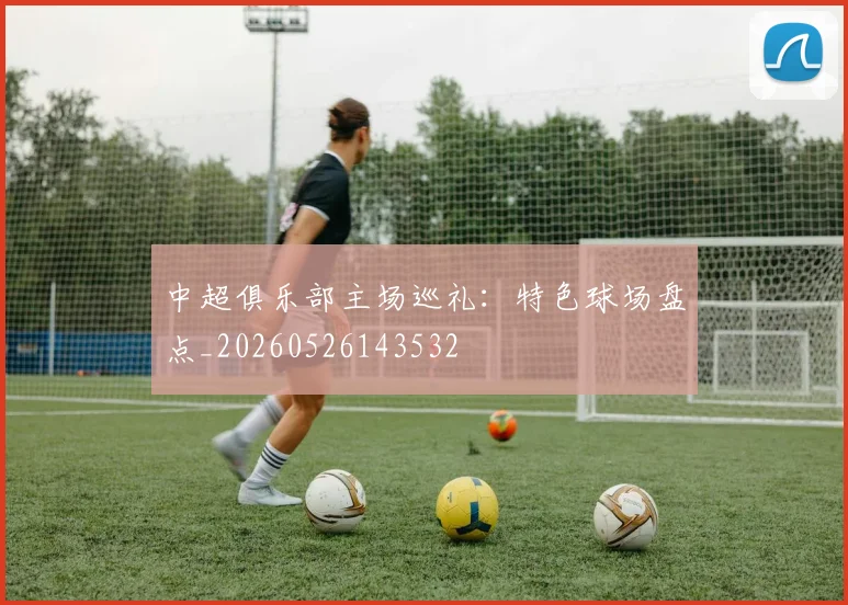 中超俱乐部主场巡礼：特色球场盘点_20260526143532