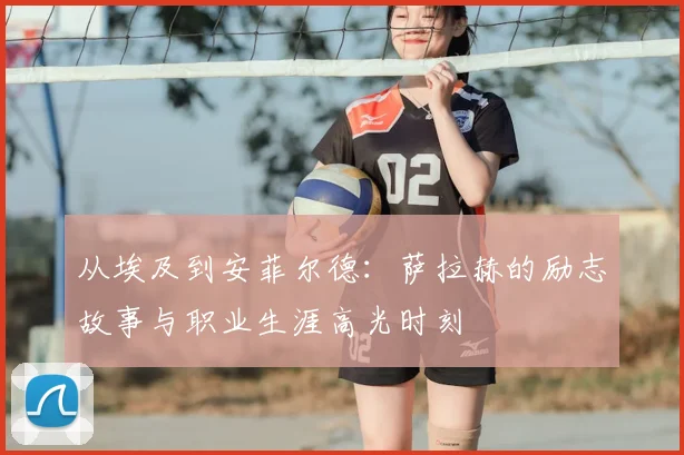 从埃及到安菲尔德:萨拉赫的励志故事与职业生涯高光时刻