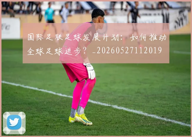 国际足联足球发展计划:如何推动全球足球进步?_20260527112019
